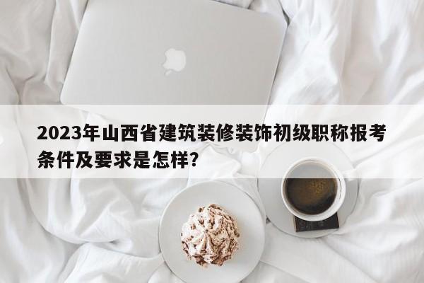 2023年山西省建筑装修装饰初级职称报考条件及要求是怎样？