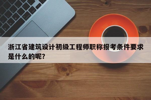浙江省建筑设计初级工程师职称报考条件要求是什么的呢？