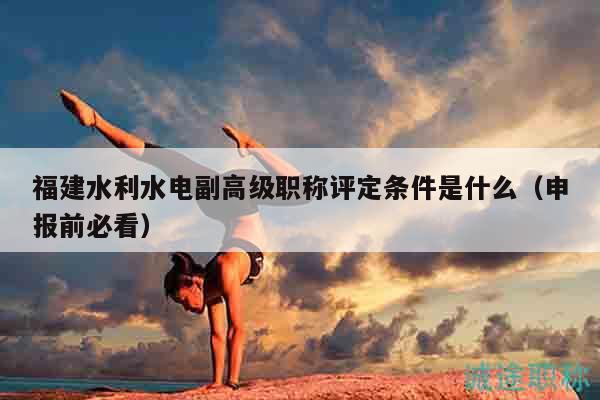 福建水利水电副高级职称评定条件是什么（申报前必看）