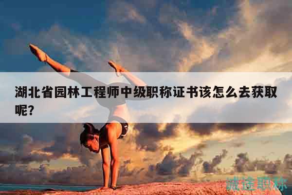 湖北省园林工程师中级职称证书该怎么去获取呢？