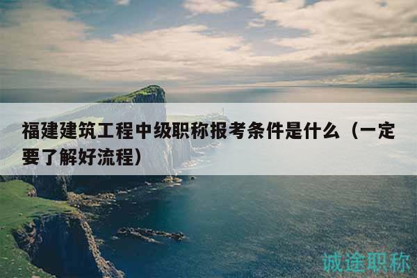 福建建筑工程中级职称报考条件是什么（一定要了解好流程）