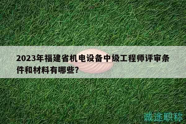 2023年福建省机电设备中级工程师评审条件和材料有哪些？
