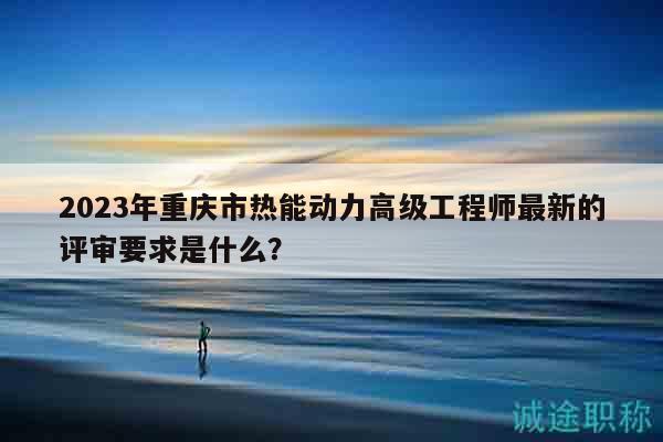 2023年重庆市热能动力高级工程师最新的评审要求是什么？