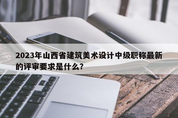 2023年山西省建筑美术设计中级职称最新的评审要求是什么？