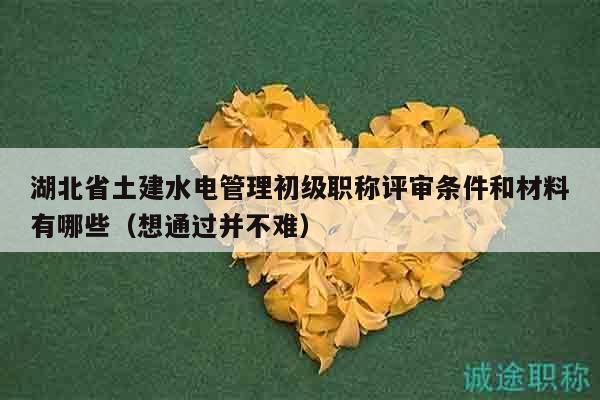 湖北省土建水电管理初级职称评审条件和材料有哪些（想通过并不难）