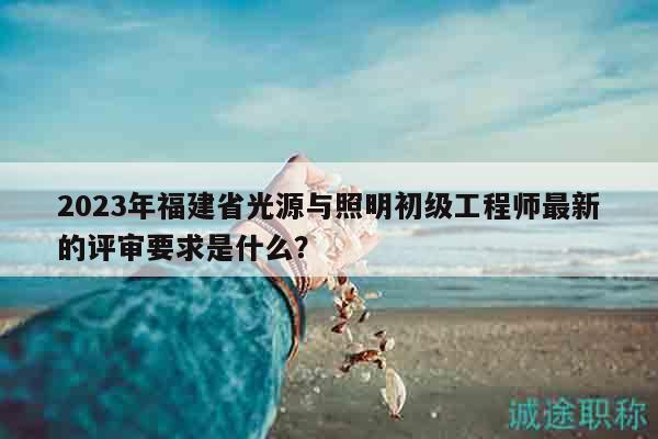 2023年福建省光源与照明初级工程师最新的评审要求是什么？