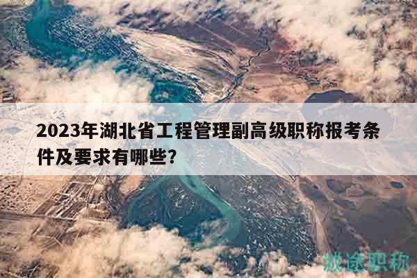 2023年湖北省工程管理副高级职称报考条件及要求有哪些？