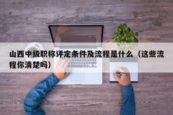 山西中级职称评定条件及流程是什么（这些流程你清楚吗）