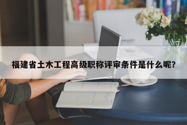 福建省土木工程高级职称评审条件是什么呢？