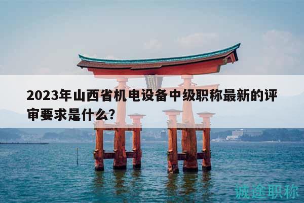 2023年山西省机电设备中级职称最新的评审要求是什么？