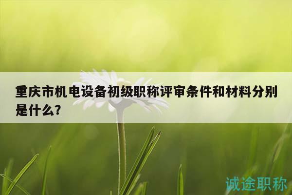 重庆市机电设备初级职称评审条件和材料分别是什么？