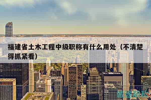 福建省土木工程中级职称有什么用处（不清楚得抓紧看）