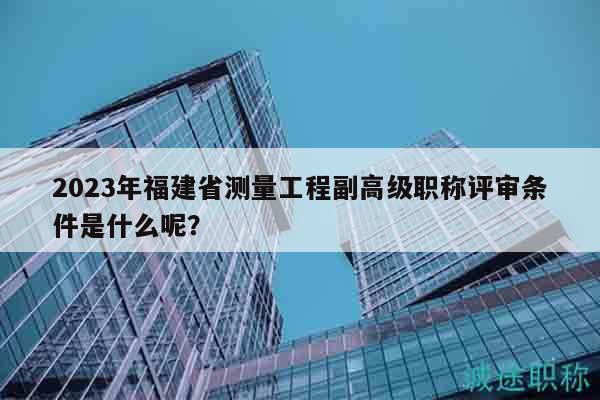 2023年福建省测量工程副高级职称评审条件是什么呢？