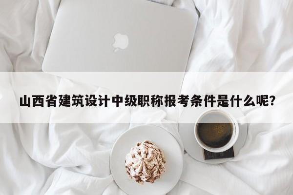 山西省建筑设计中级职称报考条件是什么呢？