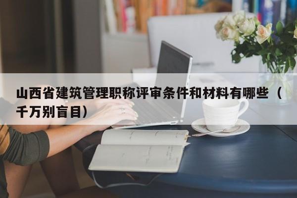 山西省建筑管理职称评审条件和材料有哪些（千万别盲目）