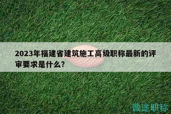 2023年福建省建筑施工高级职称最新的评审要求是什么？