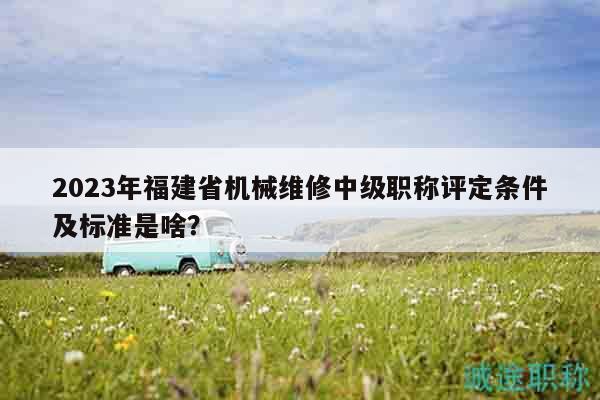 2023年福建省机械维修中级职称评定条件及标准是啥？