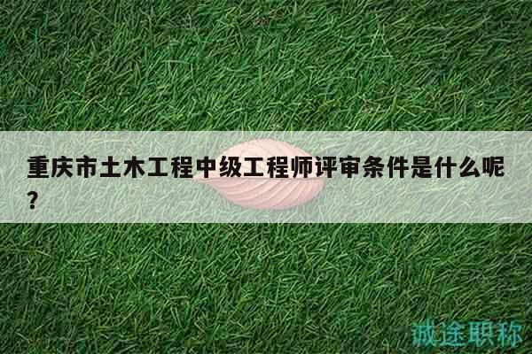 重庆市土木工程中级工程师评审条件是什么呢？