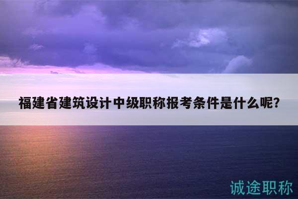 福建省建筑设计中级职称报考条件是什么呢？
