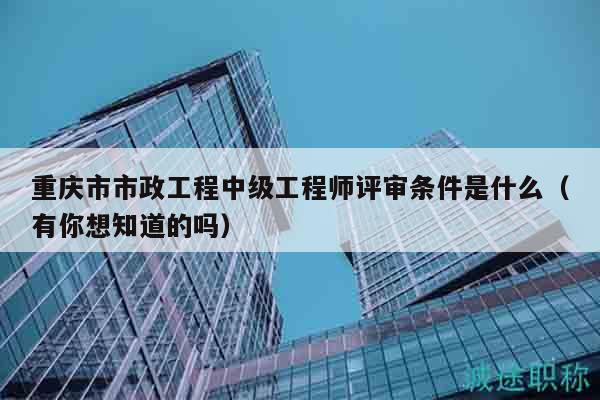 重庆市市政工程中级工程师评审条件是什么（有你想知道的吗）