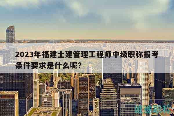 2023年福建土建管理工程师中级职称报考条件要求是什么呢？
