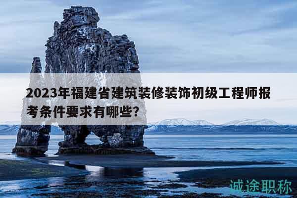 2023年福建省建筑装修装饰初级工程师报考条件要求有哪些？