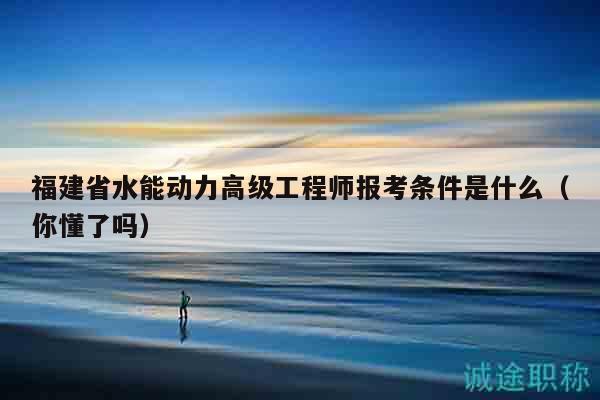 福建省水能动力高级工程师报考条件是什么（你懂了吗）