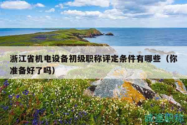 浙江省机电设备初级职称评定条件有哪些（你准备好了吗）