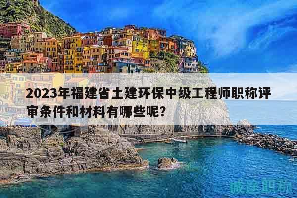 2023年福建省土建环保中级工程师职称评审条件和材料有哪些呢？