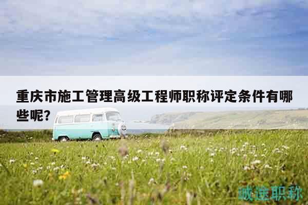 重庆市施工管理高级工程师职称评定条件有哪些呢？