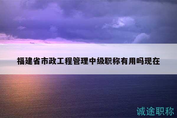 福建省市政工程管理中级职称有用吗现在