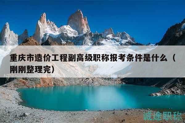重庆市造价工程副高级职称报考条件是什么（刚刚整理完）
