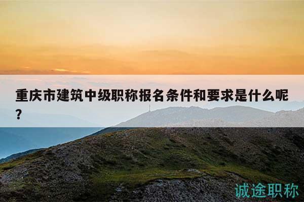 重庆市建筑中级职称报名条件和要求是什么呢？