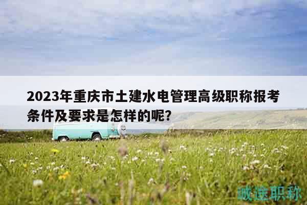 2023年重庆市土建水电管理高级职称报考条件及要求是怎样的呢？