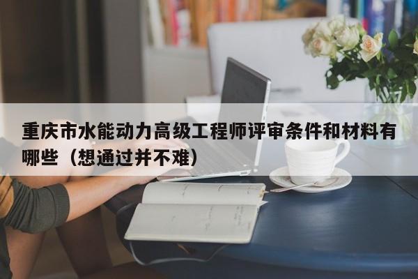 重庆市水能动力高级工程师评审条件和材料有哪些（想通过并不难）