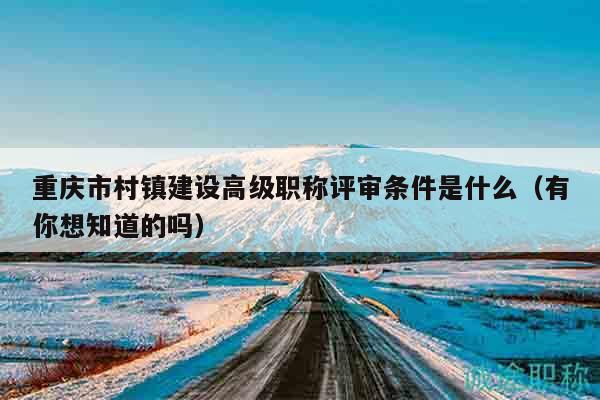 重庆市村镇建设高级职称评审条件是什么（有你想知道的吗）