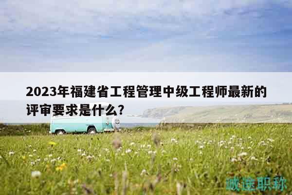 2023年福建省工程管理中级工程师最新的评审要求是什么？