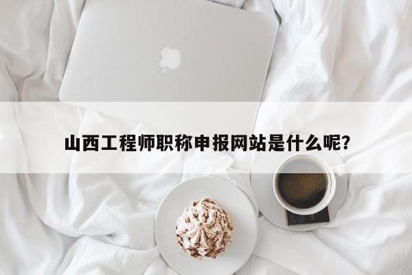 山西工程师职称申报网站是什么呢？