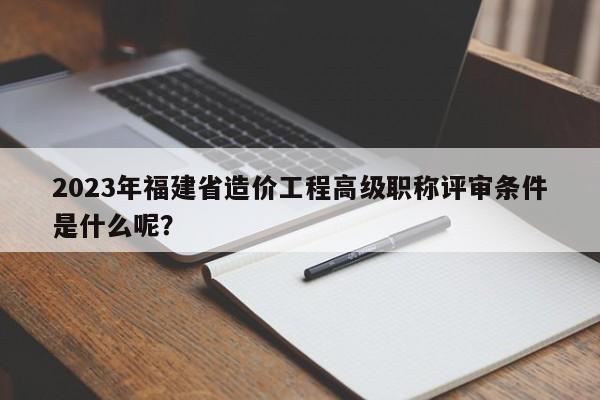 2023年福建省造价工程高级职称评审条件是什么呢？