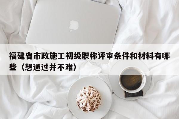 福建省市政施工初级职称评审条件和材料有哪些（想通过并不难）