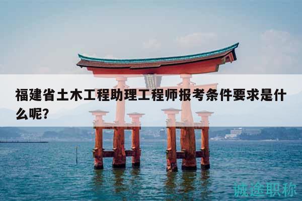福建省土木工程助理工程师报考条件要求是什么呢？