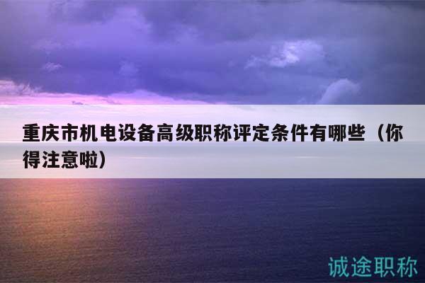 重庆市机电设备高级职称评定条件有哪些（你得注意啦）