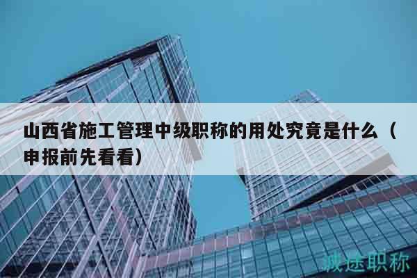 山西省施工管理中级职称的用处究竟是什么（申报前先看看）