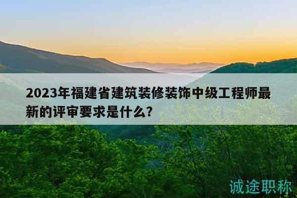 2023年福建省建筑装修装饰中级工程师最新的评审要求是什么？