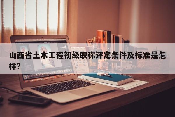 山西省土木工程初级职称评定条件及标准是怎样？