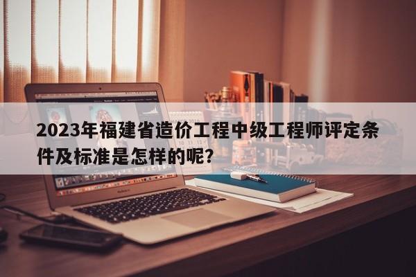 2023年福建省造价工程中级工程师评定条件及标准是怎样的呢？