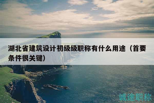 湖北省建筑设计初级级职称有什么用途（首要条件很关键）
