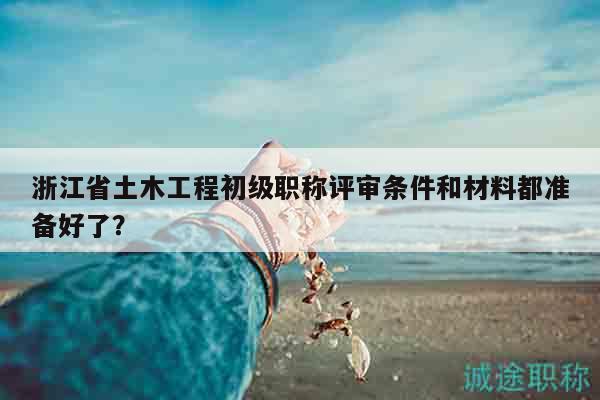 浙江省土木工程初级职称评审条件和材料都准备好了？