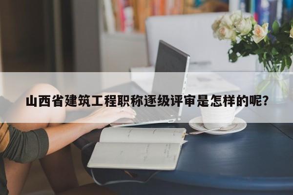 山西省建筑工程职称逐级评审是怎样的呢？