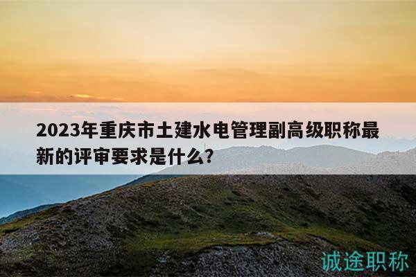 2023年重庆市土建水电管理副高级职称最新的评审要求是什么？